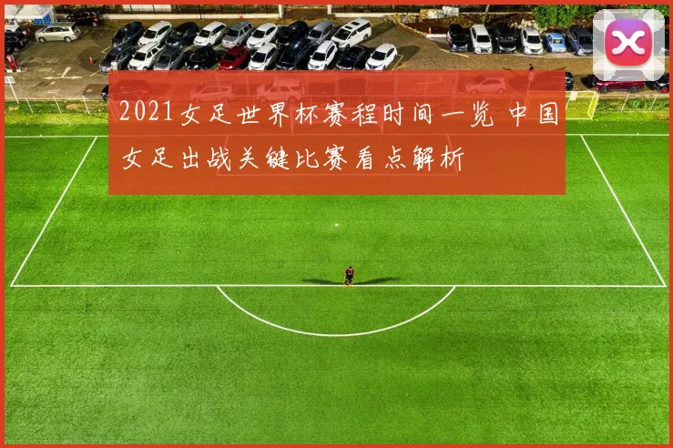 2021女足世界杯赛程时间一览 中国女足出战关键比赛看点解析